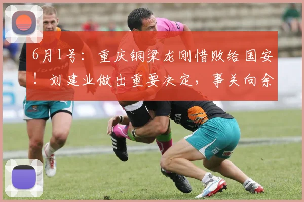6月1号：重庆铜梁龙刚惜败给国安！刘建业做出重要决定，事关向余望后续爆发_比赛_赛季_位置