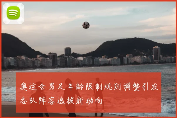 奥运会男足年龄限制规则调整引发各队阵容选拔新动向